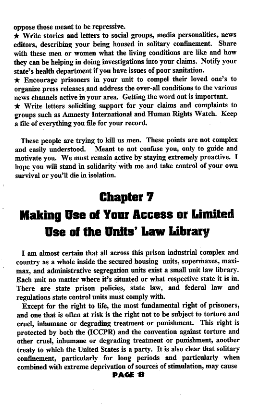 oppose those meant to be repressive.  * Write stories and letters to social groups, media personalities, news editors, describing your being housed in solitary confinement. Share wiith these men or women what the living conditions are like and how they can be helping in doing investigations into your claims. Notify your state’s health department if you have issues of poor sanitation.  * Encourage prisoners in your unit to compel their loved one’s to organize press releases and address the over-all conditions to the various news channels active in your area. Getting the word out is important.  * Write letters soliciting support for your claims and complaints to groups such as Amnesty International and Human Rights Watch. Keep afile of everything you file for your record.  ‘These people are trying to kill us men. These points are not complex and easily understood. Meant to not confuse you, only to guide and motivate you. We must remain active by staying extremely proactive. I hope you will stand in solidarity with me and take control of your own survival or you’ll die in isolation.  Chapter 7 Making Use of Your Access or Limited Use of the Units’ Law Library  1 am almost certain that all across this prison industrial complex and country as a whole inside the secured housing units, supermaxes, maxi- max, and administrative segregation units exist a small unit law library. Each unit no matter where it’s situated or what respective state it is in. There are state prison policies, state law, and federal law and regulations state control units must comply with.  Except for the right to lfe, the most fundamental right of prisoners, and one that s often at risk is the right not to be subject to torture and cruel, inhumane or degrading treatment or punishment. This right is protected by both the (ICCPR) and the convention against torture and other cruel, inhumane or degrading treatment or punishment, another treaty to which the United States is a party. Itis also clear that solitary confinement, particularly for long periods and particularly when combined with extreme deprivation of sources of stimulation, may cause  PAGE BB  